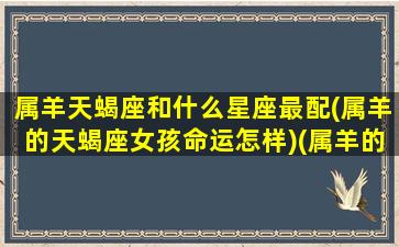 属羊天蝎座和什么星座最配(属羊的天蝎座女孩命运怎样)(属羊的天蝎女最佳婚配)