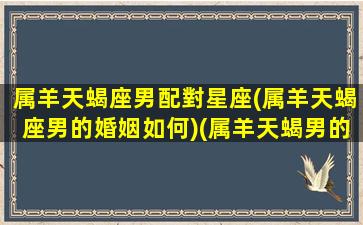 属羊天蝎座男配對星座(属羊天蝎座男的婚姻如何)(属羊天蝎男的爱情观)