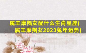 属羊摩羯女配什么生肖星座(属羊摩羯女2023兔年运势)