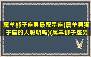 属羊狮子座男最配星座(属羊男狮子座的人聪明吗)(属羊狮子座男动情的表现)