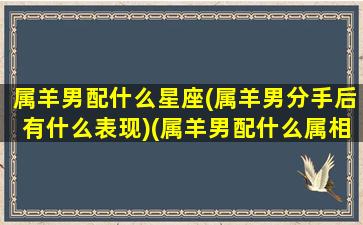 属羊男配什么星座(属羊男分手后有什么表现)(属羊男配什么属相)