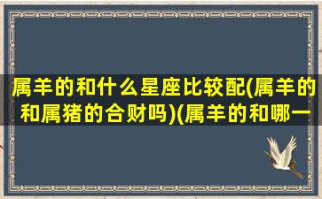 属羊的和什么星座比较配(属羊的和属猪的合财吗)(属羊的和哪一个匹配)