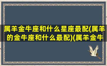 属羊金牛座和什么星座最配(属羊的金牛座和什么最配)(属羊金牛座的性格)