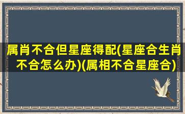 属肖不合但星座得配(星座合生肖不合怎么办)(属相不合星座合)