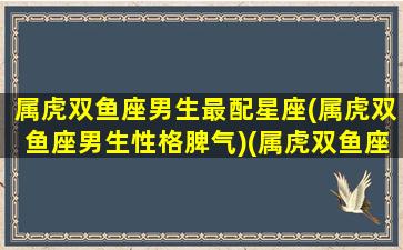 属虎双鱼座男生最配星座(属虎双鱼座男生性格脾气)(属虎双鱼座男生爱情观)