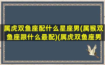 属虎双鱼座配什么星座男(属猴双鱼座跟什么最配)(属虎双鱼座男生的性格)