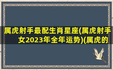 属虎射手最配生肖星座(属虎射手女2023年全年运势)(属虎的射手座女生的配对)