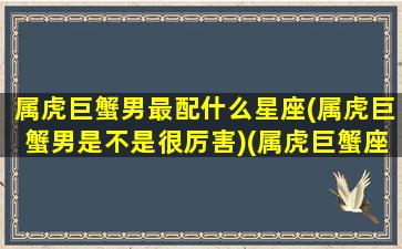 属虎巨蟹男最配什么星座(属虎巨蟹男是不是很厉害)(属虎巨蟹座男生的真实性格)