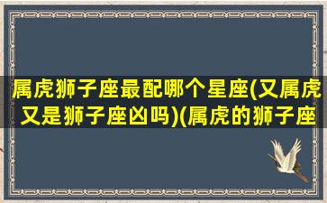 属虎狮子座最配哪个星座(又属虎又是狮子座凶吗)(属虎的狮子座是什么性格)