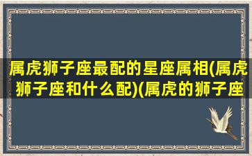 属虎狮子座最配的星座属相(属虎狮子座和什么配)(属虎的狮子座是什么性格)