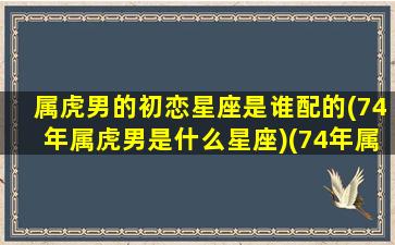 属虎男的初恋星座是谁配的(74年属虎男是什么星座)(74年属虎男人婚姻配)