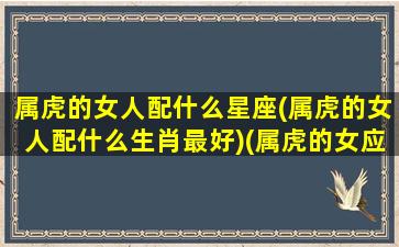 属虎的女人配什么星座(属虎的女人配什么生肖最好)(属虎的女应该配什么最合适)