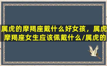 属虎的摩羯座戴什么好女孩，属虎摩羯座女生应该佩戴什么/属虎的摩羯座戴什么好女孩，属虎摩羯座女生应该佩戴什么-我的网站