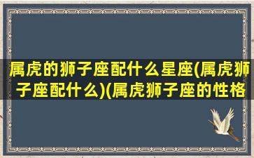 属虎的狮子座配什么星座(属虎狮子座配什么)(属虎狮子座的性格特点)