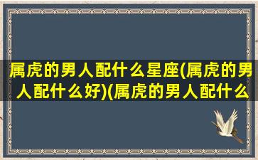 属虎的男人配什么星座(属虎的男人配什么好)(属虎的男人配什么女人最好)