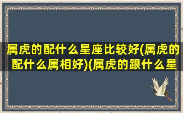 属虎的配什么星座比较好(属虎的配什么属相好)(属虎的跟什么星座最配)