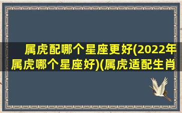 属虎配哪个星座更好(2022年属虎哪个星座好)(属虎适配生肖)