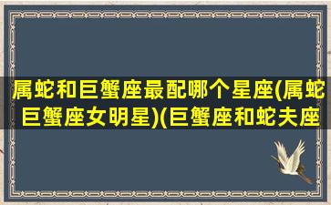 属蛇和巨蟹座最配哪个星座(属蛇巨蟹座女明星)(巨蟹座和蛇夫座)