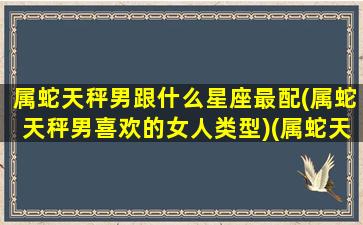 属蛇天秤男跟什么星座最配(属蛇天秤男喜欢的女人类型)(属蛇天秤男是好男人吗)