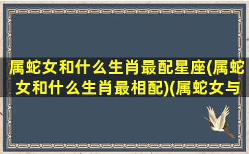 属蛇女和什么生肖最配星座(属蛇女和什么生肖最相配)(属蛇女与什么生肖配)