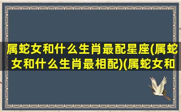 属蛇女和什么生肖最配星座(属蛇女和什么生肖最相配)(属蛇女和什么属相相配最好)