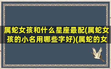 属蛇女孩和什么星座最配(属蛇女孩的小名用哪些字好)(属蛇的女孩子叫什么名字好)