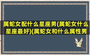 属蛇女配什么星座男(属蛇女什么星座最好)(属蛇女和什么属性男相配最好)