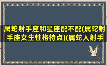 属蛇射手座和星座配不配(属蛇射手座女生性格特点)(属蛇人射手座是什么样的性格)