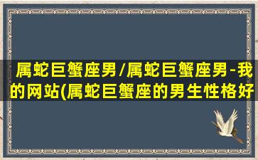 属蛇巨蟹座男/属蛇巨蟹座男-我的网站(属蛇巨蟹座的男生性格好不好)