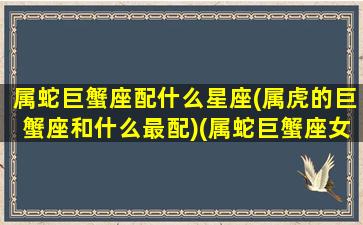 属蛇巨蟹座配什么星座(属虎的巨蟹座和什么最配)(属蛇巨蟹座女生的性格特点)