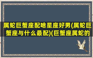 属蛇巨蟹座配啥星座好男(属蛇巨蟹座与什么最配)(巨蟹座属蛇的对爱情忠诚吗)