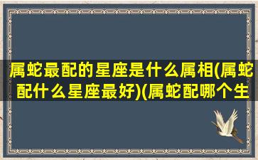 属蛇最配的星座是什么属相(属蛇配什么星座最好)(属蛇配哪个生肖最好)