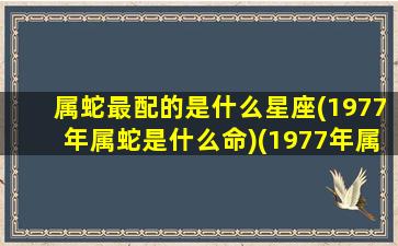 属蛇最配的是什么星座(1977年属蛇是什么命)(1977年属蛇和什么属相最配)