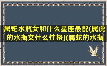 属蛇水瓶女和什么星座最配(属虎的水瓶女什么性格)(属蛇的水瓶女一生爱情)