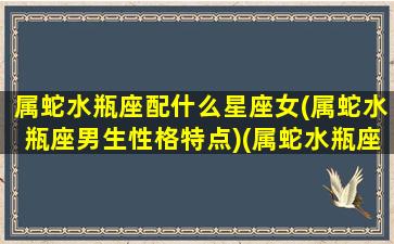 属蛇水瓶座配什么星座女(属蛇水瓶座男生性格特点)(属蛇水瓶座男生的性格特点)