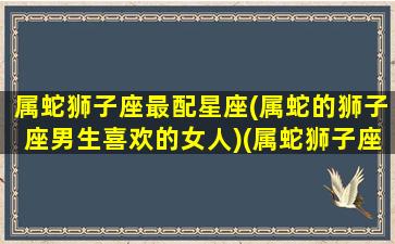 属蛇狮子座最配星座(属蛇的狮子座男生喜欢的女人)(属蛇狮子座男生性格解析)