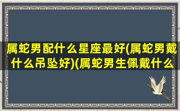 属蛇男配什么星座最好(属蛇男戴什么吊坠好)(属蛇男生佩戴什么吊坠牌子好)