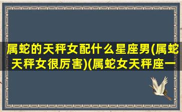 属蛇的天秤女配什么星座男(属蛇天秤女很厉害)(属蛇女天秤座一生运势)