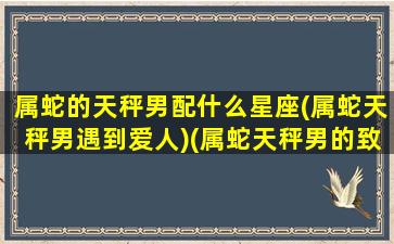 属蛇的天秤男配什么星座(属蛇天秤男遇到爱人)(属蛇天秤男的致命弱点)