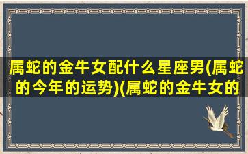 属蛇的金牛女配什么星座男(属蛇的今年的运势)(属蛇的金牛女的爱情)