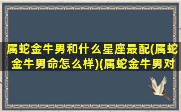 属蛇金牛男和什么星座最配(属蛇金牛男命怎么样)(属蛇金牛男对爱情观)