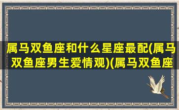 属马双鱼座和什么星座最配(属马双鱼座男生爱情观)(属马双鱼座男性格特点)