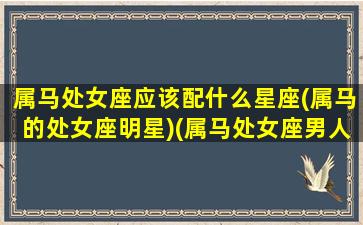 属马处女座应该配什么星座(属马的处女座明星)(属马处女座男人的性格和脾气)