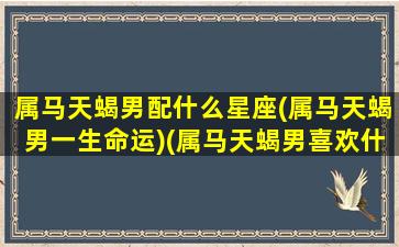 属马天蝎男配什么星座(属马天蝎男一生命运)(属马天蝎男喜欢什么样女生)