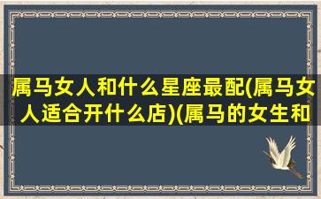 属马女人和什么星座最配(属马女人适合开什么店)(属马的女生和什么最配)