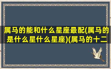 属马的能和什么星座最配(属马的是什么星什么星座)(属马的十二星座配对)