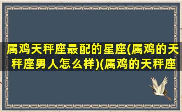 属鸡天秤座最配的星座(属鸡的天秤座男人怎么样)(属鸡的天秤座男生性格)