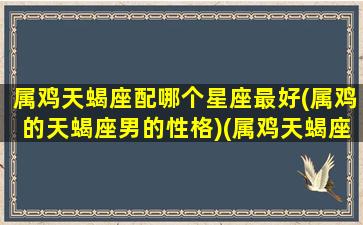 属鸡天蝎座配哪个星座最好(属鸡的天蝎座男的性格)(属鸡天蝎座男最佳配对)