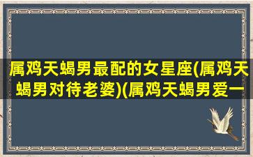 属鸡天蝎男最配的女星座(属鸡天蝎男对待老婆)(属鸡天蝎男爱一个人的表现)