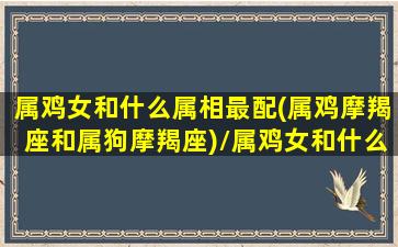 属鸡女和什么属相最配(属鸡摩羯座和属狗摩羯座)/属鸡女和什么属相最配(属鸡摩羯座和属狗摩羯座)-我的网站